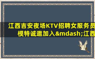 江西吉安夜场KTV招聘女服务员模特诚邀加入—江西吉安夜总会招人中直招老队长带队